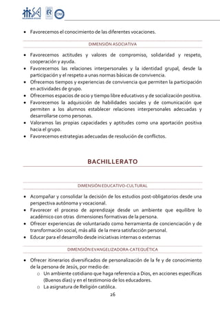 Proyecto Educativo-Pasto


• Favorecemos el conocimiento de las diferentes vocaciones. 

                               DIMENSIÓN ASOCIATIVA 

• Favorecemos  actitudes  y  valores  de  compromiso,  solidaridad  y  respeto, 
  cooperación y ayuda. 
• Favorecemos  las  relaciones  interpersonales  y  la  identidad  grupal,  desde  la 
  participación y el respeto a unas normas básicas de convivencia. 
• Ofrecemos tiempos y experiencias de convivencia que permiten la participación 
  en actividades de grupo. 
• Ofrecemos espacios de ocio y tiempo libre educativos y de socialización positiva. 
• Favorecemos  la  adquisición  de  habilidades  sociales  y  de  comunicación  que 
  permiten  a  los  alumnos  establecer  relaciones  interpersonales  adecuadas  y 
  desarrollarse como personas. 
• Valoramos  las  propias  capacidades  y  aptitudes  como  una  aportación  positiva 
  hacia el grupo. 
• Favorecemos estrategias adecuadas de resolución de conflictos. 
 

                              BACHILLERATO 
 

                         DIMENSIÓN EDUCATIVO‐CULTURAL 

• Acompañar y consolidar la decisión de los estudios post‐obligatorios desde una 
  perspectiva autónoma y vocacional. 
• Favorecer  el  proceso  de  aprendizaje  desde  un  ambiente  que  equilibre  lo 
  académico con otras  dimensiones formativas de la persona. 
• Ofrecer experiencias de voluntariado como herramienta de concienciación y de 
  transformación social, más allá  de la mera satisfacción personal. 
• Educar para el desarrollo desde iniciativas internas o externas  

                     DIMENSIÓN EVANGELIZADORA‐CATEQUÉTICA 

• Ofrecer itinerarios diversificados de personalización de la fe y de conocimiento 
  de la persona de Jesús, por medio de: 
     o Un ambiente cotidiano que haga referencia a Dios, en acciones específicas 
         (Buenos días) y en el testimonio de los educadores. 
     o La asignatura de Religión católica. 
                                         26 

 
 