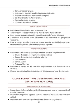Proyecto Educativo-Pastoral


      o   Convivencias por grupos. 
      o   Momentos y procesos para la reflexión/interiorización. 
      o   Preparación adecuada a los tiempos litúrgicos. 
      o   Celebración de las fiestas salesianas. 
      o   Acompañamiento personal. 
      o   Convivencias de fin de semana. 

                               DIMENSIÓN VOCACIONAL 

• Favorecer ambientalmente una cultura vocacional. 
• Trabajar de manera coordinada con el Departamento de Orientación. 
• Dar a conocer vidas vocacionadas, especialmente de la Familia Salesiana.  
• Acompañar  a  los  chicos  en  las  decisiones  de  su  vida  desde  una  perspectiva 
  vocacional. 
• Estar  atentos  a  aquellos  chicos  que  tengan  especial  sensibilidad  vocacional, 
  favoreciendo su proceso y haciendo propuestas explícitas. 

                               DIMENSIÓN ASOCIATIVA 

• Favorecer la creación de grupos según intereses y ofrecer los ya existentes: 
     o Grupos de trabajo por departamentos/asignaturas 
     o Grupos de música, teatro, voluntariado, etc. 
     o Club deportivo 
     o Centro Juvenil 
     o Antiguos Alumnos 
• Favorecer  el  trabajo  en  red  con  otras  organizaciones  que  den  cauce  a  sus 
  intereses. 
• Mostrar la amplitud del Movimiento Juvenil Salesiano como lugar de referencia. 
   

      CICLOS FORMATIVOS DE GRADO MEDIO (CFGM)  
               GRADO SUPERIOR (CFGS) 
                          DIMENSIÓN EDUCATIVO‐CULTURAL: 

• Proporcionar al alumno la formación técnica necesaria para su incorporación al 
  mundo profesional. 
• Desarrollar una persona capaz de asumir la vida en su integridad y de vivirla con 
  calidad. 
• Desarrollar en la persona un patrimonio ideal de valores y significados. 
                                       27 

 
 