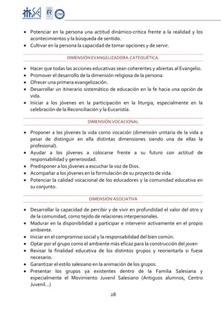 Proyecto Educativo-Pasto


• Potenciar  en  la  persona  una  actitud  dinámico‐critica  frente  a  la  realidad  y  los 
  acontecimientos y la búsqueda de sentido. 
• Cultivar en la persona la capacidad de tomar opciones y de servir. 

                      DIMENSIÓN EVANGELIZADORA‐CATEQUÉTICA:  

• Hacer que todas las acciones educativas sean coherentes y abiertas al Evangelio. 
• Promover el desarrollo de la dimensión religiosa de la persona. 
• Ofrecer una primera evangelización. 
• Desarrollar  un  itinerario  sistemático  de  educación  en  la  fe  hacia  una  opción  de 
  vida. 
• Iniciar  a  los  jóvenes  en  la  participación  en  la  liturgia,  especialmente  en  la 
  celebración de la Reconciliación y la Eucaristía. 

                                 DIMENSIÓN VOCACIONAL 

• Proponer  a  los  jóvenes  la  vida  como  vocación  (dimensión  unitaria  de  la  vida  a 
  pesar  de  distinguir  en  ella  distintas  dimensiones  siendo  una  de  ellas  la 
  profesional). 
• Ayudar  a  los  jóvenes  a  colocarse  frente  a  su  futuro  con  actitud  de 
  responsabilidad y generosidad. 
• Predisponer a los jóvenes a escuchar la voz de Dios. 
• Acompañar a los jóvenes en la formulación de su proyecto de vida. 
• Potenciar  la calidad  vocacional de los educadores  y la comunidad educativa en 
  su conjunto. 

                                  DIMENSIÓN ASOCIATIVA 

• Desarrollar la capacidad de percibir y de vivir en profundidad el valor del otro y 
  de la comunidad, como tejido de relaciones interpersonales. 
• Madurar  en  la  disponibilidad  a  participar  e  intervenir  activamente  en  el  propio 
  ambiente. 
• Iniciar en el compromiso social y la responsabilidad del bien común. 
• Optar por el grupo como el ambiente más eficaz para la construcción del joven 
• Revisar  la  finalidad  educativa  de  los  distintos  grupos  y  reorientarla  si  fuese 
  necesario. 
• Garantizar el estilo salesiano en la animación de los grupos. 
• Presentar  los  grupos  ya  existentes  dentro  de  la  Familia  Salesiana  y 
  especialmente  el  Movimiento  Juvenil  Salesiano  (Antiguos  alumnos,  Centro 
  Juvenil...) 
                                             28 

 
 
