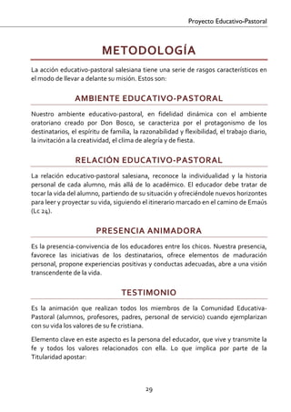 Proyecto Educativo-Pastoral



                           METODOLOGÍA 
La acción educativo‐pastoral salesiana tiene una serie de rasgos característicos en 
el modo de llevar a delante su misión. Estos son: 

                AMBIENTE EDUCATIVO‐PASTORAL 
Nuestro  ambiente  educativo‐pastoral,  en  fidelidad  dinámica  con  el  ambiente 
oratoriano  creado  por  Don  Bosco,  se  caracteriza  por  el  protagonismo  de  los 
destinatarios, el espíritu de familia, la razonabilidad y flexibilidad, el trabajo diario, 
la invitación a la creatividad, el clima de alegría y de fiesta. 

                 RELACIÓN EDUCATIVO‐PASTORAL 
La  relación  educativo‐pastoral  salesiana,  reconoce  la  individualidad  y  la  historia 
personal  de  cada  alumno,  más  allá  de  lo  académico.  El  educador  debe  tratar  de 
tocar la vida del alumno, partiendo de su situación y ofreciéndole nuevos horizontes 
para leer y proyectar su vida, siguiendo el itinerario marcado en el camino de Emaús 
(Lc 24). 

                         PRESENCIA ANIMADORA 
Es la presencia‐convivencia de los educadores entre los chicos. Nuestra presencia, 
favorece  las  iniciativas  de  los  destinatarios,  ofrece  elementos  de  maduración 
personal, propone experiencias positivas y conductas adecuadas, abre a una visión 
transcendente de la vida. 

                                   TESTIMONIO 
Es  la  animación  que  realizan  todos  los  miembros  de  la  Comunidad  Educativa‐
Pastoral  (alumnos,  profesores,  padres,  personal  de  servicio)  cuando  ejemplarizan 
con su vida los valores de su fe cristiana. 
Elemento clave en este aspecto es la persona del educador, que vive y transmite la 
fe  y  todos  los  valores  relacionados  con  ella.  Lo  que  implica  por  parte  de  la 
Titularidad apostar:  
 

                                            29 

 
 