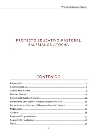 Proyecto Educativo-Pastoral


 
 
 

 


         PROYECTO EDUCATIVO‐PASTORAL 
              SALESIANOS ATOCHA 
 
 

 
 

 


                                           CONTENIDO 
Presentación .......................................................................................................... 4 
Contextualización .................................................................................................. 6 
Análisis de la realidad ............................................................................................. 9 
Objetivo General ................................................................................................... 11 
Comunidad Educativo‐Pastoral ............................................................................. 12 
Dimensiones Generales del Proyecto Educativo‐Pastoral ...................................... 13 
Dimensiones por Secciones del Proyecto Educativo Pastoral ................................. 18 
Metodología ........................................................................................................ 29 
Acciones ............................................................................................................... 31 
Programación general anual .................................................................................. 37 
Seguimiento y evaluación ..................................................................................... 38 
Índice .................................................................................................................... 39 
                                                              3 

 
 