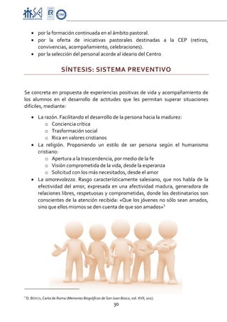 Proyecto Educativo-Pasto


       • por la formación continuada en el ámbito pastoral.  
       • por  la  oferta  de  iniciativas  pastorales  destinadas  a  la  CEP  (retiros, 
         convivencias, acompañamiento, celebraciones). 
       • por la selección del personal acorde al ideario del Centro 

                                  SÍNTESIS: SISTEMA PREVENTIVO 
 

Se concreta en propuesta de experiencias positivas de vida y acompañamiento de 
los  alumnos  en  el  desarrollo  de  actitudes  que  les  permitan  superar  situaciones 
difíciles, mediante: 

       • La razón. Facilitando el desarrollo de la persona hacia la madurez: 
             o Conciencia crítica 
             o Trasformación social 
             o Rica en valores cristianos 
       • La  religión.  Proponiendo  un  estilo  de  ser  persona  según  el  humanismo 
         cristiano: 
             o Apertura a la trascendencia, por medio de la fe 
             o Visión comprometida de la vida, desde la esperanza 
             o Solicitud con los más necesitados, desde el amor 
       • La  amorevolezza.  Rasgo  característicamente  salesiano,  que  nos  habla  de  la 
         efectividad  del  amor,  expresada  en  una  afectividad  madura,  generadora  de 
         relaciones libres, respetuosas y comprometidas, donde los destinatarios son 
         conscientes  de  la  atención  recibida:  «Que  los  jóvenes  no  sólo  sean  amados, 
         sino que ellos mismos se den cuenta de que son amados»3 
 

 




                                                     
3
     D. BOSCO, Carta de Roma (Memorias Biográficas de San Juan Bosco, vol. XVII, 102). 
                                                            30 

 
 