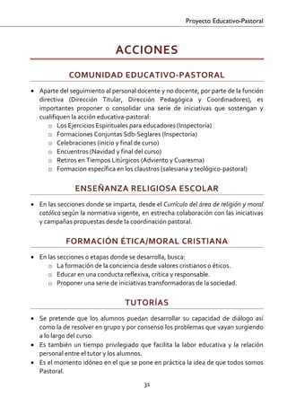 Proyecto Educativo-Pastoral



                                  ACCIONES  
               COMUNIDAD EDUCATIVO‐PASTORAL 
• Aparte del seguimiento al personal docente y no docente, por parte de la función 
  directiva  (Dirección  Titular,  Dirección  Pedagógica  y  Coordinadores),  es 
  importantes  proponer  o  consolidar  una  serie  de  iniciativas  que  sostengan  y 
  cualifiquen la acción educativa‐pastoral: 
     o Los Ejercicios Espirituales para educadores (Inspectoría) 
     o Formaciones Conjuntas Sdb‐Seglares (Inspectoría) 
     o Celebraciones (inicio y final de curso) 
     o Encuentros (Navidad y final del curso) 
     o Retiros en Tiempos Litúrgicos (Adviento y Cuaresma) 
     o Formacion específica en los claustros (salesiana y teológico‐pastoral) 

                 ENSEÑANZA RELIGIOSA ESCOLAR 
• En las secciones donde se imparta, desde el Currículo del área de religión y moral 
  católica según la normativa vigente, en estrecha colaboración con las iniciativas 
  y campañas propuestas desde la coordinación pastoral. 

              FORMACIÓN ÉTICA/MORAL CRISTIANA 
• En las secciones o etapas donde se desarrolla, busca:  
     o La formación de la conciencia desde valores cristianos o éticos.  
     o Educar en una conducta reflexiva, crítica y responsable. 
     o Proponer una serie de iniciativas transformadoras de la sociedad. 

                                     TUTORÍAS 
• Se  pretende  que  los  alumnos  puedan  desarrollar  su  capacidad  de  diálogo  así 
  como la de resolver en grupo y por consenso los problemas que vayan surgiendo 
  a lo largo del curso. 
• Es  también  un  tiempo  privilegiado  que  facilita  la  labor  educativa  y  la  relación 
  personal entre el tutor y los alumnos. 
• Es el momento idóneo en el que se pone en práctica la idea de que todos somos 
  Pastoral. 
                                             31 

 
 