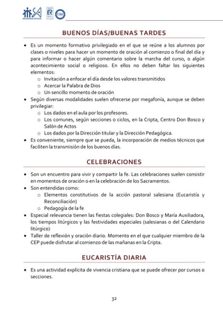 Proyecto Educativo-Pasto


                   BUENOS DÍAS/BUENAS TARDES 
• Es  un  momento  formativo  privilegiado  en  el  que  se  reúne  a  los  alumnos  por 
  clases o niveles para hacer un momento de oración al comienzo o final del día y 
  para  informar  o  hacer  algún  comentario  sobre  la  marcha  del  curso,  o  algún 
  acontecimiento  social  o  religioso.  En  ellos  no  deben  faltar  los  siguientes 
  elementos: 
      o Invitación a enfocar el día desde los valores transmitidos 
      o Acercar la Palabra de Dios 
      o Un sencillo momento de oración 
• Según diversas modalidades suelen ofrecerse por megafonía, aunque se deben 
  privilegiar: 
      o Los dados en el aula por los profesores. 
      o Los comunes, según secciones o ciclos, en la Cripta, Centro Don Bosco y 
          Salón de Actos 
      o Los dados por la Dirección titular y la Dirección Pedagógica. 
• Es conveniente, siempre que se pueda, la incorporación de medios técnicos que 
  faciliten la transmisión de los buenos días. 

                                CELEBRACIONES 
• Son un encuentro para vivir y compartir la fe. Las celebraciones suelen consistir 
  en momentos de oración o en la celebración de los Sacramentos. 
• Son entendidas como: 
      o Elementos  constitutivos  de  la  acción  pastoral  salesiana  (Eucaristía  y 
          Reconciliación) 
      o Pedagogía de la fe  
• Especial relevancia tienen las fiestas colegiales: Don Bosco y María Auxiliadora, 
  los  tiempos  litúrgicos  y  las  festividades  especiales  (salesianas  o  del  Calendario 
  litúrgico) 
• Taller de reflexión y oración diario. Momento en el que cualquier miembro de la 
  CEP puede disfrutar al comienzo de las mañanas en la Cripta.  

                             EUCARISTÍA DIARIA 
• Es una actividad explícita de vivencia cristiana que se puede ofrecer por cursos o 
  secciones.  



                                             32 

 
 