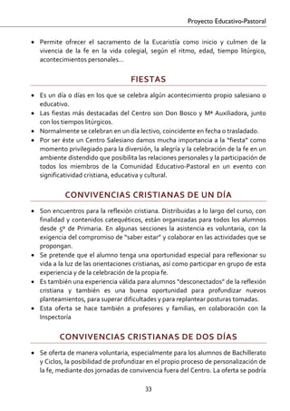 Proyecto Educativo-Pastoral


• Permite  ofrecer  el  sacramento  de  la  Eucaristía  como  inicio  y  culmen  de  la 
  vivencia  de  la  fe  en  la  vida  colegial,  según  el  ritmo,  edad,  tiempo  litúrgico, 
  acontecimientos personales… 

                                        FIESTAS 
• Es  un  día  o  días  en  los  que  se  celebra  algún  acontecimiento  propio  salesiano  o 
  educativo. 
• Las  fiestas  más  destacadas  del  Centro  son  Don  Bosco  y  Mª  Auxiliadora,  junto 
  con los tiempos litúrgicos. 
• Normalmente se celebran en un día lectivo, coincidente en fecha o trasladado. 
• Por  ser  éste  un  Centro  Salesiano  damos  mucha  importancia  a  la  “fiesta”  como 
  momento privilegiado para la diversión, la alegría y la celebración de la fe en un 
  ambiente distendido que posibilita las relaciones personales y la participación de 
  todos  los  miembros  de  la  Comunidad  Educativo‐Pastoral  en  un  evento  con 
  significatividad cristiana, educativa y cultural. 

             CONVIVENCIAS CRISTIANAS DE UN DÍA 
• Son encuentros para la reflexión cristiana. Distribuidas a lo largo del curso, con 
  finalidad  y  contenidos  catequéticos,  están  organizadas  para  todos  los  alumnos 
  desde  5º  de  Primaria.  En  algunas  secciones  la  asistencia  es  voluntaria,  con  la 
  exigencia del compromiso de “saber estar” y colaborar en las actividades que se 
  propongan. 
• Se  pretende  que  el  alumno  tenga  una  oportunidad  especial  para  reflexionar  su 
  vida a la luz de las orientaciones cristianas, así como participar en grupo de esta 
  experiencia y de la celebración de la propia fe. 
• Es también una experiencia válida para alumnos “desconectados” de la reflexión 
  cristiana  y  también  es  una  buena  oportunidad  para  profundizar  nuevos 
  planteamientos, para superar dificultades y para replantear posturas tomadas. 
• Esta  oferta  se  hace  también  a  profesores  y  familias,  en  colaboración  con  la 
  Inspectoría 

           CONVIVENCIAS CRISTIANAS DE DOS DÍAS 
• Se oferta de manera voluntaria, especialmente para los alumnos de Bachillerato 
  y Ciclos, la posibilidad de profundizar en el propio proceso de personalización de 
  la fe, mediante dos jornadas de convivencia fuera del Centro. La oferta se podría 

                                             33 

 
 