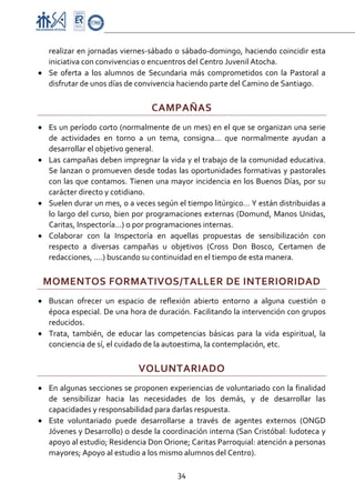 Proyecto Educativo-Pasto


  realizar en jornadas viernes‐sábado o sábado‐domingo, haciendo coincidir esta 
  iniciativa con convivencias o encuentros del Centro Juvenil Atocha. 
• Se  oferta  a  los  alumnos  de  Secundaria  más  comprometidos  con  la  Pastoral  a 
  disfrutar de unos días de convivencia haciendo parte del Camino de Santiago. 

                                    CAMPAÑAS 
• Es un período corto (normalmente de un mes) en el que se organizan una serie 
  de  actividades  en  torno  a  un  tema,  consigna…  que  normalmente  ayudan  a 
  desarrollar el objetivo general. 
• Las campañas deben impregnar la vida y el trabajo de la comunidad educativa. 
  Se  lanzan  o  promueven  desde  todas  las  oportunidades  formativas  y  pastorales 
  con las que contamos. Tienen una mayor incidencia en los Buenos Días, por su 
  carácter directo y cotidiano. 
• Suelen durar un mes, o a veces según el tiempo litúrgico… Y están distribuidas a 
  lo largo del curso, bien por programaciones externas (Domund, Manos  Unidas, 
  Caritas, Inspectoría…) o por programaciones internas. 
• Colaborar  con  la  Inspectoría  en  aquellas  propuestas  de  sensibilización  con 
  respecto  a  diversas  campañas  u  objetivos  (Cross  Don  Bosco,  Certamen  de 
  redacciones, ….) buscando su continuidad en el tiempo de esta manera. 

    MOMENTOS FORMATIVOS/TALLER DE INTERIORIDAD 
• Buscan  ofrecer  un  espacio  de  reflexión  abierto  entorno  a  alguna  cuestión  o 
  época especial. De una hora de duración. Facilitando la intervención con grupos 
  reducidos. 
• Trata,  también,  de  educar  las  competencias  básicas  para  la  vida  espiritual,  la 
  conciencia de sí, el cuidado de la autoestima, la contemplación, etc. 

                               VOLUNTARIADO 
• En algunas secciones se proponen experiencias de voluntariado con la finalidad 
  de  sensibilizar  hacia  las  necesidades  de  los  demás,  y  de  desarrollar  las 
  capacidades y responsabilidad para darlas respuesta. 
• Este  voluntariado  puede  desarrollarse  a  través  de  agentes  externos  (ONGD 
  Jóvenes y Desarrollo) o desde la coordinación interna (San Cristóbal: ludoteca y 
  apoyo al estudio; Residencia Don Orione; Caritas Parroquial: atención a personas 
  mayores; Apoyo al estudio a los mismo alumnos del Centro). 

                                            34 

 
 