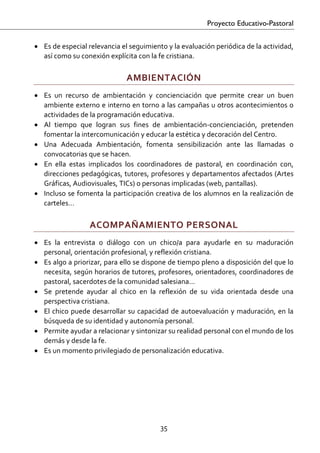 Proyecto Educativo-Pastoral


• Es de especial relevancia el seguimiento y la evaluación periódica de la actividad, 
  así como su conexión explícita con la fe cristiana. 

                                AMBIENTACIÓN 
• Es  un  recurso  de  ambientación  y  concienciación  que  permite  crear  un  buen 
  ambiente externo e interno en torno a las campañas u otros acontecimientos o 
  actividades de la programación educativa. 
• Al  tiempo  que  logran  sus  fines  de  ambientación‐concienciación,  pretenden 
  fomentar la intercomunicación y educar la estética y decoración del Centro.  
• Una  Adecuada  Ambientación,  fomenta  sensibilización  ante  las  llamadas  o 
  convocatorias que se hacen. 
• En  ella  estas  implicados  los  coordinadores  de  pastoral,  en  coordinación  con, 
  direcciones pedagógicas, tutores, profesores y departamentos afectados (Artes 
  Gráficas, Audiovisuales, TICs) o personas implicadas (web, pantallas). 
• Incluso se fomenta la participación creativa de los alumnos en la realización de 
  carteles… 

                   ACOMPAÑAMIENTO PERSONAL 
• Es  la  entrevista  o  diálogo  con  un  chico/a  para  ayudarle  en  su  maduración 
  personal, orientación profesional, y reflexión cristiana.  
• Es algo a priorizar, para ello se dispone de tiempo pleno a disposición del que lo 
  necesita, según horarios de tutores, profesores, orientadores, coordinadores de 
  pastoral, sacerdotes de la comunidad salesiana… 
• Se  pretende  ayudar  al  chico  en  la  reflexión  de  su  vida  orientada  desde  una 
  perspectiva cristiana. 
• El  chico  puede  desarrollar  su  capacidad  de  autoevaluación  y  maduración,  en  la 
  búsqueda de su identidad y autonomía personal. 
• Permite ayudar a relacionar y sintonizar su realidad personal con el mundo de los 
  demás y desde la fe. 
• Es un momento privilegiado de personalización educativa. 




                                            35 

 
 