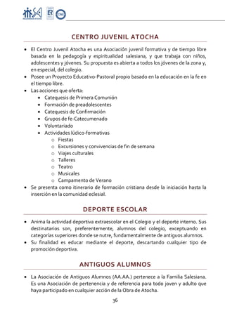 Proyecto Educativo-Pasto


                        CENTRO JUVENIL ATOCHA 
• El  Centro  Juvenil  Atocha  es  una  Asociación  juvenil  formativa  y  de  tiempo  libre 
  basada  en  la  pedagogía  y  espiritualidad  salesiana,  y  que  trabaja  con  niños, 
  adolescentes y jóvenes. Su propuesta es abierta a todos los jóvenes de la zona y, 
  en especial, del colegio. 
• Posee un Proyecto Educativo‐Pastoral propio basado en la educación en la fe en 
  el tiempo libre. 
• Las acciones que oferta: 
      • Catequesis de Primera Comunión 
      • Formación de preadolescentes 
      • Catequesis de Confirmación 
      • Grupos de fe‐Catecumenado 
      • Voluntariado 
      • Actividades lúdico‐formativas 
            o Fiestas 
            o Excursiones y convivencias de fin de semana 
            o Viajes culturales 
            o Talleres 
            o Teatro 
            o Musicales 
            o Campamento de Verano 
• Se  presenta  como  itinerario  de  formación  cristiana  desde  la  iniciación  hasta  la 
  inserción en la comunidad eclesial. 

                             DEPORTE ESCOLAR 
• Anima la actividad deportiva extraescolar en el Colegio y el deporte interno. Sus 
  destinatarios  son,  preferentemente,  alumnos  del  colegio,  exceptuando  en 
  categorías superiores donde se nutre, fundamentalmente de antiguos alumnos. 
• Su  finalidad  es  educar  mediante  el  deporte,  descartando  cualquier  tipo  de 
  promoción deportiva. 

                            ANTIGUOS ALUMNOS 
• La  Asociación  de  Antiguos  Alumnos  (AA.AA.)  pertenece  a  la  Familia  Salesiana. 
  Es una Asociación de pertenencia y de referencia para todo joven y adulto que 
  haya participado en cualquier acción de la Obra de Atocha.  
                                            36 

 
 