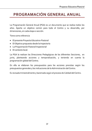Proyecto Educativo-Pastoral


    PROGRAMACIÓN GENERAL ANUAL 
 
La  Programación  General  Anual  (PGA)  es  un  documento  que  se  realiza  todos  los 
años.  Aporta  un  objetivo  común  para  todo  el  Centro  y  su  desarrollo,  por 
dimensiones, en cada etapa o sección. 

Tiene como referencia  

•   El presente Proyecto Educativo‐Pastoral 
•   El Objetivo propuesto desde la Inspectoría 
•   La Programación Pastoral Inspectorial 
•   El contexto local. 

La  PGA  la  realizan  las  Direcciones  Pedagógicas  de  las  diferentes  Secciones,    en 
junio,  planteando  acciones  y  temporalización,  y  teniendo  en  cuenta  la 
programación global del Centro.  

En  ella  se  elaboran  los  presupuestos  para  las  acciones  previstas  según  los 
presupuestos generales y las indicaciones de la Administración del Centro. 

Es revisada trimestralmente y baremada según el proceso de Calidad del Centro.  




                                            37 

 
 