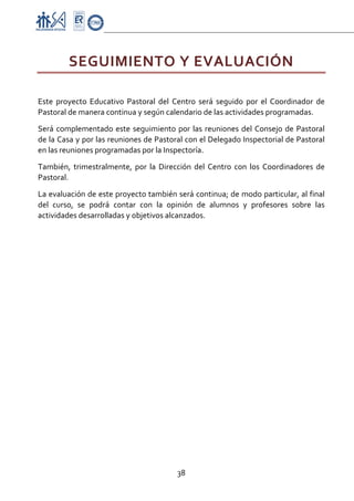 Proyecto Educativo-Pasto



         SEGUIMIENTO Y EVALUACIÓN 
 

Este  proyecto  Educativo  Pastoral  del  Centro  será  seguido  por  el  Coordinador  de 
Pastoral de manera continua y según calendario de las actividades programadas. 

Será  complementado  este  seguimiento  por  las  reuniones  del  Consejo  de  Pastoral 
de la Casa y por las reuniones de Pastoral con el Delegado Inspectorial de Pastoral 
en las reuniones programadas por la Inspectoría.  

También,  trimestralmente,  por  la  Dirección  del  Centro  con  los  Coordinadores  de 
Pastoral. 

La evaluación de este proyecto también será continua; de modo particular, al final 
del  curso,  se  podrá  contar  con  la  opinión  de  alumnos  y  profesores  sobre  las 
actividades desarrolladas y objetivos alcanzados. 




                                           38 

 
 