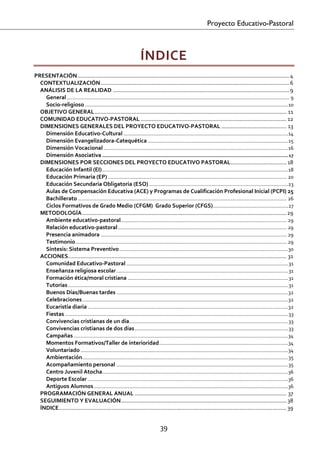 Proyecto Educativo-Pastoral



                                                                      ÍNDICE  
PRESENTACIÓN ......................................................................................................................................... 4 
  CONTEXTUALIZACIÓN .......................................................................................................................... 6 
  ANÁLISIS DE LA REALIDAD .................................................................................................................. 9 
    General ............................................................................................................................................................. 9 
    Socio‐religioso ............................................................................................................................................... 10 
  OBJETIVO GENERAL ............................................................................................................................ 11 
  COMUNIDAD EDUCATIVO‐PASTORAL .............................................................................................. 12 
  DIMENSIONES GENERALES DEL PROYECTO EDUCATIVO‐PASTORAL .......................................... 13 
    Dimensión Educativo‐Cultural .................................................................................................................... 14 
    Dimensión Evangelizadora‐Catequética ................................................................................................... 15 
    Dimensión Vocacional .................................................................................................................................. 16 
    Dimensión Asociativa ................................................................................................................................... 17 
  DIMENSIONES POR SECCIONES DEL PROYECTO EDUCATIVO PASTORAL .................................... 18 
    Educación Infantil (EI) ................................................................................................................................... 18 
    Educación Primaria (EP) .............................................................................................................................. 20 
    Educación Secundaria Obligatoria (ESO) .................................................................................................. 23 
    Aulas de Compensación Educativa (ACE) y Programas de Cualificación Profesional Inicial (PCPI) 25 
    Bachillerato ................................................................................................................................................... 26 
    Ciclos Formativos de Grado Medio (CFGM)  Grado Superior (CFGS) ..................................................... 27 
  METODOLOGÍA .................................................................................................................................... 29 
    Ambiente educativo‐pastoral ..................................................................................................................... 29 
    Relación educativo‐pastoral ....................................................................................................................... 29 
    Presencia animadora ................................................................................................................................... 29 
    Testimonio ..................................................................................................................................................... 29 
    Síntesis: Sistema Preventivo ....................................................................................................................... 30 
  ACCIONES ............................................................................................................................................. 31 
    Comunidad Educativo‐Pastoral .................................................................................................................. 31 
    Enseñanza religiosa escolar ......................................................................................................................... 31 
    Formación ética/moral cristiana ................................................................................................................. 31 
    Tutorías ........................................................................................................................................................... 31 
    Buenos Días/Buenas tardes ......................................................................................................................... 32 
    Celebraciones ................................................................................................................................................. 32 
    Eucaristía diaria ............................................................................................................................................. 32 
    Fiestas ............................................................................................................................................................. 33 
    Convivencias cristianas de un día ................................................................................................................ 33 
    Convivencias cristianas de dos días ............................................................................................................ 33 
    Campañas ....................................................................................................................................................... 34 
    Momentos Formativos/Taller de interioridad ........................................................................................... 34 
    Voluntariado .................................................................................................................................................. 34 
    Ambientación ................................................................................................................................................. 35 
    Acompañamiento personal ......................................................................................................................... 35 
    Centro Juvenil Atocha ...................................................................................................................................36 
    Deporte Escolar .............................................................................................................................................36 
    Antiguos Alumnos .........................................................................................................................................36 
  PROGRAMACIÓN GENERAL ANUAL .................................................................................................. 37 
  SEGUIMIENTO Y EVALUACIÓN ........................................................................................................... 38 
  ÍNDICE ................................................................................................................................................... 39 
 

                                                                                   39 

 
 