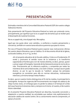 Proyecto Educativo-Pasto


 


                          PRESENTACIÓN 
 

Estimados miembros de la Comunidad Educativo Pastoral (CEP) de nuestro colegio 
Salesianos Atocha: 

Esta  presentación  del  Proyecto  Educativo‐Pastoral  es  tanto  por  protocolo  como, 
principalmente, por significar que no es un papel más de tantos que se reciben para 
el desempeño de nuestras funciones. 
No es un papel más, sino el papel más. Me explico. 
Igual  que  nos  gusta  obrar  «con  sentido»,  o  conforme  a  nuestro  pensamiento  y 
conciencia, también en nuestra tarea educativa queremos que pase lo mismo. 

Por  eso  el  Proyecto  Educativo‐Pastoral  quiere  exponer  esas  motivaciones  últimas 
de nuestro ideario Educativo, que es Católico. En el documento oficial de la Iglesia, 
La Escuela Católica, en su nº 34, se dice:  

      «En el proyecto educativo de la Escuela católica, Cristo es el fundamento: Él 
      revela  y  promueve  el  sentido  nuevo  de  la  existencia  y  la  transforma 
      capacitando al hombre para vivir de manera distinta, es decir, pensar, querer 
      y actuar según el Evangelio, haciendo de las bienaventuranzas la norma de su 
      vida.  Precisamente  por  la  referencia  explícita,  y  compartida  por  todos  los 
      miembros de la comunidad escolar, a la visión cristiana –aunque sea en grado 
      diverso‐  es  por  lo  que  la  escuela  es  “católica”,  porque  los  principios 
      evangélicos  se  convierten  para  ella  en  normas  educativas,  motivaciones 
      interiores y al mismo tiempo metas finales.» 

Es decir, que en nuestro Centro distinguimos el fin de los medios, lo principal de lo 
contingente. Aunque las urgencias del funcionamiento nos traigan de cabeza (y de 
reloj) muchas veces, sin embargo (para no perder la cabeza ni el tiempo) el rumbo 
de lo que hacemos lo tenemos claro y siempre es el mismo: el nuestro, el de nuestro 
título o identidad. 
En  el  presente  Proyecto  Educativo‐Pastoral  son  descritas,  buscando  concreción  y 
adaptación  a  nuestra  realidad,  las  actividades  que  realizan  más  explícitamente  la 
educación católica de nuestro centro. De su conocimiento viene la comprensión, el 
apoyo y la acción. 
                                             4 

 
 