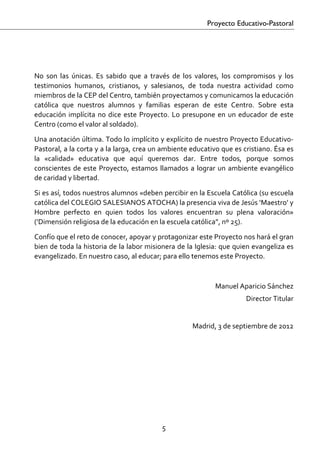 Proyecto Educativo-Pastoral

 

 
No  son  las  únicas.  Es  sabido  que  a  través  de  los  valores,  los  compromisos  y  los 
testimonios  humanos,  cristianos,  y  salesianos,  de  toda  nuestra  actividad  como 
miembros de la CEP del Centro, también proyectamos y comunicamos la educación 
católica  que  nuestros  alumnos  y  familias  esperan  de  este  Centro.  Sobre  esta 
educación  implícita  no  dice  este  Proyecto.  Lo  presupone  en  un  educador  de  este 
Centro (como el valor al soldado).  

Una anotación última. Todo lo implícito y explícito de nuestro Proyecto Educativo‐
Pastoral, a la corta y a la larga, crea un ambiente educativo que es cristiano. Ésa es 
la  «calidad»  educativa  que  aquí  queremos  dar.  Entre  todos,  porque  somos 
conscientes  de  este  Proyecto,  estamos  llamados  a  lograr  un  ambiente  evangélico 
de caridad y libertad. 

Si es así, todos nuestros alumnos «deben percibir en la Escuela Católica (su escuela 
católica del COLEGIO SALESIANOS ATOCHA) la presencia viva de Jesús ‘Maestro’ y 
Hombre  perfecto  en  quien  todos  los  valores  encuentran  su  plena  valoración» 
(‘Dimensión religiosa de la educación en la escuela católica”, nº 25). 

Confío que el reto de conocer, apoyar y protagonizar este Proyecto nos hará el gran 
bien de toda la historia de la labor misionera de la Iglesia: que quien evangeliza es 
evangelizado. En nuestro caso, al educar; para ello tenemos este Proyecto. 
 

                                                                 Manuel Aparicio Sánchez 
                                                                             Director Titular 
                                                                                               
                                                         Madrid, 3 de septiembre de 2012 
 




                                              5 

 
 