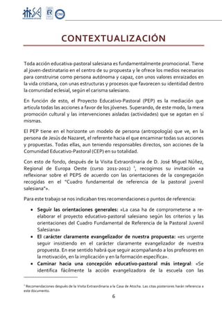 Proyecto Educativo-Pasto



                        CONTEXTUALIZACIÓN 
 

Toda acción educativa‐pastoral salesiana es fundamentalmente promocional. Tiene 
al joven‐destinatario en el centro de su propuesta y le ofrece los medios necesarios 
para construirse como persona autónoma y capaz, con unos valores enraizados en 
la vida cristiana, con unas estructuras y procesos que favorecen su identidad dentro 
la comunidad eclesial, según el carisma salesiano. 

En  función  de  esto,  el  Proyecto  Educativo‐Pastoral  (PEP)  es  la  mediación  que 
articula todas las acciones a favor de los jóvenes. Superando, de este modo, la mera 
promoción  cultural  y  las  intervenciones  aisladas  (actividades)  que  se  agotan  en  sí 
mismas. 

El  PEP  tiene  en  el  horizonte  un  modelo  de  persona  (antropología)  que  ve,  en  la 
persona de Jesús de Nazaret, el referente hacia el que encaminar todas sus acciones 
y  propuestas.  Todas  ellas,  aun  teniendo  responsables  directos,  son  acciones  de  la 
Comunidad Educativo‐Pastoral (CEP) en su totalidad.  

Con  esto  de  fondo,  después  de  la  Visita  Extraordinaria  de  D.  José  Miguel  Núñez, 
Regional  de  Europa  Oeste  (curso  2011‐2012)  1,  recogimos  su  invitación  «a 
reflexionar  sobre  el  PEPS  de  acuerdo  con  las  orientaciones  de  la  congregación 
recogidas  en  el  “Cuadro  fundamental  de  referencia  de  la  pastoral  juvenil 
salesiana”».  
Para este trabajo se nos indicaban tres recomendaciones o puntos de referencia:  

      • Seguir  las  orientaciones  generales:  «La  casa  ha  de  comprometerse  a  re‐
             elaborar  el  proyecto  educativo‐pastoral  salesiano  según  los  criterios  y  las 
             orientaciones  del  Cuadro  Fundamental  de  Referencia  de  la  Pastoral  Juvenil 
             Salesiana» 
      • El  carácter  claramente  evangelizador  de  nuestra  propuesta:  «es  urgente 
             seguir  insistiendo  en  el  carácter  claramente  evangelizador  de  nuestra 
             propuesta. En ese sentido habrá que seguir acompañando a los profesores en 
             la motivación, en la implicación y en la formación específica». 
      • Caminar  hacia  una  concepción  educativo‐pastoral  más  integral:  «Se 
             identifica  fácilmente  la  acción  evangelizadora  de  la  escuela  con  las 
                                                     
1
  Recomendaciones después de la Visita Extraordinaria a la Casa de Atocha. Las citas posteriores harán referencia a 
este documento. 
                                                        6 

 
 