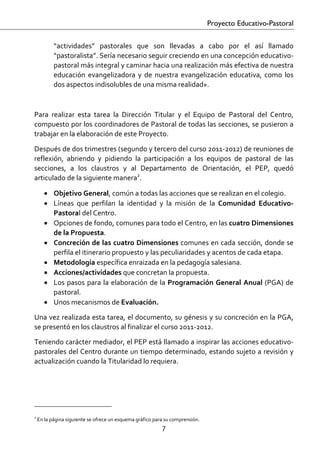 Proyecto Educativo-Pastoral


            “actividades”  pastorales  que  son  llevadas  a  cabo  por  el  así  llamado 
            “pastoralista”. Sería necesario seguir creciendo en una concepción educativo‐
            pastoral más integral y caminar hacia una realización más efectiva de nuestra 
            educación  evangelizadora  y  de  nuestra  evangelización  educativa,  como  los 
            dos aspectos indisolubles de una misma realidad». 

 

Para  realizar  esta  tarea  la  Dirección  Titular  y  el  Equipo  de  Pastoral  del  Centro, 
compuesto por los coordinadores de Pastoral de todas las secciones, se pusieron a 
trabajar en la elaboración de este Proyecto.  

Después de dos trimestres (segundo y tercero del curso 2011‐2012) de reuniones de 
reflexión,  abriendo  y  pidiendo  la  participación  a  los  equipos  de  pastoral  de  las 
secciones,  a  los  claustros  y  al  Departamento  de  Orientación,  el  PEP,  quedó 
articulado de la siguiente manera2. 

       • Objetivo General, común a todas las acciones que se realizan en el colegio. 
       • Líneas  que  perfilan  la  identidad  y  la  misión  de  la  Comunidad  Educativo‐
         Pastoral del Centro. 
       • Opciones de fondo, comunes para todo el Centro, en las cuatro Dimensiones 
         de la Propuesta. 
       • Concreción de las cuatro Dimensiones comunes en cada sección, donde se 
         perfila el itinerario propuesto y las peculiaridades y acentos de cada etapa. 
       • Metodología específica enraizada en la pedagogía salesiana. 
       • Acciones/actividades que concretan la propuesta. 
       • Los  pasos  para  la  elaboración  de  la  Programación  General  Anual  (PGA)  de 
         pastoral. 
       • Unos mecanismos de Evaluación. 
Una vez realizada esta tarea, el documento, su génesis y su concreción en la PGA, 
se presentó en los claustros al finalizar el curso 2011‐2012. 
Teniendo carácter mediador, el PEP está llamado a inspirar las acciones educativo‐
pastorales del Centro durante un tiempo determinado, estando sujeto a revisión y 
actualización cuando la Titularidad lo requiera. 




                                                     
2
     En la página siguiente se ofrece un esquema gráfico para su comprensión. 
                                                            7 

 
 