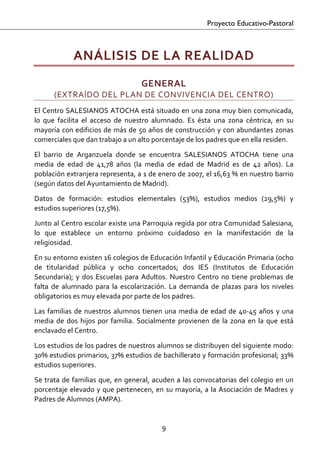 Proyecto Educativo-Pastoral



              ANÁLISIS DE LA REALIDAD 
                                       GENERAL  
       (EXTRAÍDO DEL PLAN DE CONVIVENCIA DEL CENTRO) 
El Centro SALESIANOS ATOCHA está situado en una zona muy bien comunicada, 
lo  que  facilita  el  acceso  de  nuestro  alumnado.  Es  ésta  una  zona  céntrica,  en  su 
mayoría con edificios de más de 50 años de construcción y con abundantes zonas 
comerciales que dan trabajo a un alto porcentaje de los padres que en ella residen.  
El  barrio  de  Arganzuela  donde  se  encuentra  SALESIANOS  ATOCHA  tiene  una 
media  de  edad  de  41,78  años  (la  media  de  edad  de  Madrid  es  de  42  años).  La 
población extranjera representa, a 1 de enero de 2007, el 16,63 % en nuestro barrio 
(según datos del Ayuntamiento de Madrid).  
Datos  de  formación:  estudios  elementales  (53%),  estudios  medios  (29,5%)  y 
estudios superiores (17,5%).  

Junto al Centro escolar existe una Parroquia regida por otra Comunidad Salesiana, 
lo  que  establece  un  entorno  próximo  cuidadoso  en  la  manifestación  de  la 
religiosidad.  

En su entorno existen 16 colegios de Educación Infantil y Educación Primaria (ocho 
de  titularidad  pública  y  ocho  concertados;  dos  IES  (Institutos  de  Educación 
Secundaria);  y  dos  Escuelas  para  Adultos.  Nuestro  Centro  no  tiene  problemas  de 
falta  de  alumnado  para  la  escolarización.  La  demanda  de  plazas  para  los  niveles 
obligatorios es muy elevada por parte de los padres.  

Las  familias  de  nuestros  alumnos  tienen  una  media  de  edad  de  40‐45  años  y  una 
media  de  dos  hijos  por  familia.  Socialmente  provienen  de  la  zona  en  la  que  está 
enclavado el Centro.  

Los estudios de los padres de nuestros alumnos se distribuyen del siguiente modo: 
30% estudios primarios, 37% estudios de bachillerato y formación profesional; 33% 
estudios superiores.  

Se  trata  de  familias  que,  en  general,  acuden  a  las  convocatorias  del  colegio  en  un 
porcentaje  elevado  y  que  pertenecen,  en  su  mayoría,  a  la  Asociación  de  Madres  y 
Padres de Alumnos (AMPA).  


                                               9 

 
 