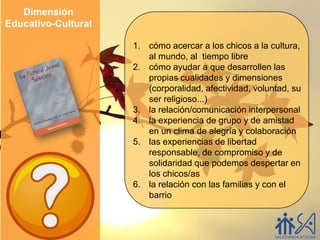 Dimensión
Educativo-Cultural

                     1. cómo acercar a los chicos a la cultura,
                        al mundo, al tiempo libre
                     2. cómo ayudar a que desarrollen las
                        propias cualidades y dimensiones
                        (corporalidad, afectividad, voluntad, su
                        ser religioso...)
                     3. la relación/comunicación interpersonal
                     4. la experiencia de grupo y de amistad
                        en un clima de alegría y colaboración
                     5. las experiencias de libertad
                        responsable, de compromiso y de
                        solidaridad que podemos despertar en
                        los chicos/as
                     6. la relación con las familias y con el
                        barrio
 