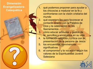 Dimensión
Evangelizadora-   1. qué podemos proponer para ayudar a
  Catequética        los chicos/as a madurar en la fe y
                     confrontarse con la visión cristiana del
                     mundo
                  2. qué experiencias para favorecer el
                     contacto directo con la Palabra de
                     Dios y la celebración de los
                     Sacramentos
                  3. cómo educar actitudes y gestos de
                     fe, sencillos y enraizados en su vida
                  4. la formación religiosa y crítica con la
                     presentación de la persona de Jesús
                  5. los encuentros, convivencias
                     significativas
                  6. el compromiso y la vocación según los
                     valores de la Espiritualidad Juvenil
                     Salesiana
 