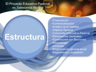 El Proyecto Educativo-Pastoral
     en Salesianos Atocha


                                 •Presentación
                                 •Contextualización
                                 •Análisis de la realidad
                                 •Objetivo General
                                 •Comunidad Educativo-Pastoral

Estructura                       •Dimensiones Generales
                                 •Dimensiones por Secciones
                                 •Metodología
                                 •Acciones
                                 •Programación general anual
                                 •Seguimiento y evaluación
 