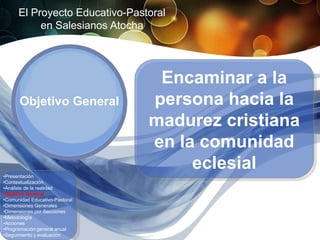 El Proyecto Educativo-Pastoral
           en Salesianos Atocha




                                 Encaminar a la
      Objetivo General          persona hacia la
                                madurez cristiana
                                en la comunidad
                                     eclesial
•Presentación
•Contextualización
•Análisis de la realidad
•Objetivo General
•Comunidad Educativo-Pastoral
•Dimensiones Generales
•Dimensiones por Secciones
•Metodología
•Acciones
•Programación general anual
•Seguimiento y evaluación
 