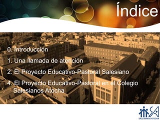 Índice

0. Introducción
1. Una llamada de atención
2. El Proyecto Educativo-Pastoral Salesiano
4. El Proyecto Educativo-Pastoral en el Colegio
  Salesianos Atocha
 