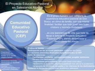 El Proyecto Educativo-Pastoral
          en Salesianos Atocha

                                                       Es el grupo humano que comparte la
                                                      experiencia educativo-pastoral de Don
                                                   Bosco, en clima de familia, con una misma
            Comunidad                              finalidad: facilitar que todo joven sea buen
             Educativo                                    cristiano y honrado ciudadano.
              Pastoral                             …es una experiencia de vida que trata de
               (CEP)                                llevar a delante el Proyecto Educativo-
                                                     Pastoral (PEP), siendo dinamizador y
                                                             destinatario del mismo

                                El clima de familia
                                Participación en las acciones pastorales cotidianas del Centro.
•Presentación                   Las acciones pastorales destinadas específicamente a la CEP.
•Contextualización
•Análisis de la realidad        Estilo de relaciones:
•Objetivo General                     Familiaridad, confianza, corresponsabilidad, acogida, testimonio.
•Comunidad Educativo-Pastoral         De cara a los destinatarios:
•Dimensiones Generales
•Dimensiones por Secciones
                                      +seguimiento personalizado, asistencia (estar entre ellos),
•Metodología                          +testimonio en la acción educativa-pastoral (más allá de lo académico),
•Acciones                             +propuesta de iniciativas ajustadas a los intereses de los destinatarios.
•Programación general anual     Cuidando la formación (permanente, académica, salesiana).
•Seguimiento y evaluación
 