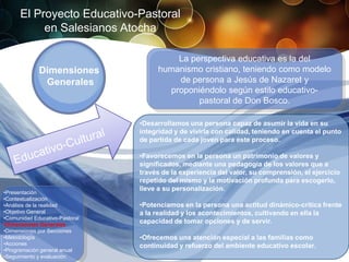 El Proyecto Educativo-Pastoral
           en Salesianos Atocha

                                         La perspectiva educativa es la del
             Dimensiones             humanismo cristiano, teniendo como modelo
              Generales                  de persona a Jesús de Nazaret y
                                       proponiéndolo según estilo educativo-
                                              pastoral de Don Bosco.

                                •Desarrollamos una persona capaz de asumir la vida en su
                                integridad y de vivirla con calidad, teniendo en cuenta el punto
                                de partida de cada joven para este proceso.

                                •Favorecemos en la persona un patrimonio de valores y
                                significados, mediante una pedagogía de los valores que a
                                través de la experiencia del valor, su comprensión, el ejercicio
                                repetido del mismo y la motivación profunda para escogerlo,
                                lleve a su personalización.
•Presentación
•Contextualización
•Análisis de la realidad        •Potenciamos en la persona una actitud dinámico-critica frente
•Objetivo General               a la realidad y los acontecimientos, cultivando en ella la
•Comunidad Educativo-Pastoral
•Dimensiones Generales
                                capacidad de tomar opciones y de servir.
•Dimensiones por Secciones
•Metodología                    •Ofrecemos una atención especial a las familias como
•Acciones                       continuidad y refuerzo del ambiente educativo escolar.
•Programación general anual
•Seguimiento y evaluación
 