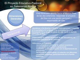 El Proyecto Educativo-Pastoral
           en Salesianos Atocha

                                      Esta dimensión apunta hacia el objetivo final
             Dimensiones              de las dos anteriores: responder al proyecto
              Generales                    de Dios con una opción personal y
                                                  responsable de vida.


                                •Ayudamos a los jóvenes a situarse como personas y creyentes
                                en la sociedad y en la Iglesia, y les acompañamos en la
                                formulación de su propio proyecto de vida, desde la llamada
                                particular de Dios.

                                •Potenciamos la calidad vocacional de los educadores y la
                                Comunidad Educativa en su conjunto.

                                •Articulamos la Propuesta
•Presentación
•Contextualización                    •normalizando un ambiente de cultura vocacional,
•Análisis de la realidad              •proponiendo acompañamiento personal,
•Objetivo General                     •realizando un trabajo conjunto con el departamento de
•Comunidad Educativo-Pastoral
•Dimensiones Generales
                                      orientación,
•Dimensiones por Secciones            •facilitando el conocimiento y la relación con diferentes
•Metodología                          vocaciones eclesiales, particularmente de la Familia
•Acciones                             Salesiana.
•Programación general anual
•Seguimiento y evaluación
 
