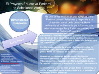 El Proyecto Educativo-Pastoral
           en Salesianos Atocha

                                      Es una de las intuiciones pedagógicas de la
             Dimensiones               Pastoral Juvenil Salesiana y responde a la
              Generales                  dimensión social de la persona. Hace
                                      referencia al ambiente de participación y de
                                     relaciones amigables y fraternas que requiere
                                                 el Sistema Preventivo.
                                •Educamos la capacidad de percibir y de vivir en profundidad el
                                valor del otro y de la comunidad, como tejido de relaciones
                                interpersonales irrenunciables para el desarrollo de la persona
                                y de la sociedad.

                                •Facilitamos la creación de grupos y la inserción en los ya
                                existentes, como expresión concreta de la Sociedad y de la
                                Iglesia, desde los intereses de los destinatarios.
•Presentación
•Contextualización              •Ofrecemos las diferentes Asociaciones y Ambientes
•Análisis de la realidad
                                vinculados al Colegio (Centro Juvenil Atocha, Club Deportivo,
•Objetivo General
•Comunidad Educativo-Pastoral   Antiguos Alumnos, Asociación de María Auxiliadora, Caritas
•Dimensiones Generales          Parroquial), como lugar privilegiado de relación y permanencia.
•Dimensiones por Secciones
•Metodología
•Acciones
                                •Acompañamos la vida de esos grupos desde la cercanía para
•Programación general anual     facilitar el sentido de pertenencia eclesial y, en el especial, al
•Seguimiento y evaluación       Movimiento Juvenil Salesiano.
 
