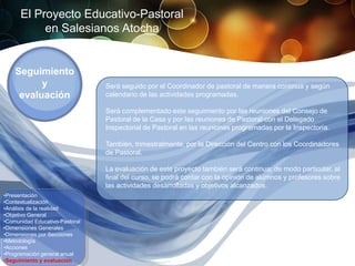 El Proyecto Educativo-Pastoral
           en Salesianos Atocha


    Seguimiento
          y                     Será seguido por el Coordinador de pastoral de manera continua y según
     evaluación                 calendario de las actividades programadas.

                                Será complementado este seguimiento por las reuniones del Consejo de
                                Pastoral de la Casa y por las reuniones de Pastoral con el Delegado
                                Inspectorial de Pastoral en las reuniones programadas por la Inspectoría.

                                También, trimestralmente, por la Dirección del Centro con los Coordinadores
                                de Pastoral.

                                La evaluación de este proyecto también será continua; de modo particular, al
                                final del curso, se podrá contar con la opinión de alumnos y profesores sobre
                                las actividades desarrolladas y objetivos alcanzados.
•Presentación
•Contextualización
•Análisis de la realidad
•Objetivo General
•Comunidad Educativo-Pastoral
•Dimensiones Generales
•Dimensiones por Secciones
•Metodología
•Acciones
•Programación general anual
•Seguimiento y evaluación
 