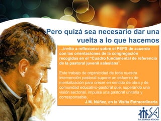 Pero quizá sea necesario dar una
         vuelta a lo que hacemos
   …invito a reflexionar sobre el PEPS de acuerdo
   con las orientaciones de la congregación
   recogidas en el “Cuadro fundamental de referencia
   de la pastoral juvenil salesiana”.

   Este trabajo de organicidad de toda nuestra
   intervención pastoral supone un esfuerzo de
   mentalización para crecer en sentido de obra y de
   comunidad educativo-pastoral que, superando una
   visión sectorial, impulsa una pastoral unitaria y
   corresponsable.
                  J.M. Núñez, en la Visita Extraordinaria
 
