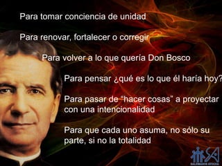 Para tomar conciencia de unidad

Para renovar, fortalecer o corregir

      Para volver a lo que quería Don Bosco

            Para pensar ¿qué es lo que él haría hoy?

            Para pasar de “hacer cosas” a proyectar
            con una intencionalidad

            Para que cada uno asuma, no sólo su
            parte, si no la totalidad
 