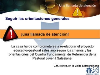 Una llamada de atención


Seguir las orientaciones generales



         ¡una llamada de atención!


   La casa ha de comprometerse a re-elaborar el proyecto
     educativo-pastoral salesiano según los criterios y las
 orientaciones del Cuadro Fundamental de Referencia de la
                 Pastoral Juvenil Salesiana.

                              J.M. Núñez, en la Visita Extraordinaria
 
