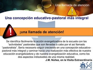 Una llamada de atención



  Una concepción educativo-pastoral más integral


               ¡una llamada de atención!

   Se identifica fácilmente la acción evangelizadora de la escuela con las
     “actividades” pastorales que son llevadas a cabo por el así llamado
“pastoralista”. Sería necesario seguir creciendo en una concepción educativo-
pastoral más integral y caminar hacia una realización más efectiva de nuestra
 educación evangelizadora y de nuestra evangelización educativa, como los
                dos aspectos indisolubles de una misma realidad.
                                        J.M. Núñez, en la Visita Extraordinaria
 