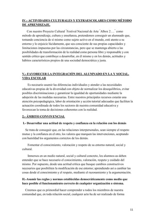 IV.- ACTIVIDADES CULTURALES Y EXTRAESCOLARES COMO MÉTODO
DE APRENDIZAJE.
Con nuestro Proyecto Cultural “Festival Nacional de Arte “Albox 2….” como
método de aprendizaje, cultura y enseñanza, pretendemos conseguir un alumnado que,
tomando conciencia de sí mismo como sujeto activo en el mundo, esté atento a su
entorno y lo enjuicie lúcidamente, que sea consciente de sus propias capacidades y
limitaciones impuestas por las circunstancias, pero que se mantenga abierto a las
posibilidades de transformación de la realidad como persona libre y responsable y con
sentido crítico que contribuye a desarrollar, en él mismo y en los demás, actitudes y
hábitos característicos propios de una sociedad democrática y justa.

V.- FAVORECER LA INTEGRACIÓN DEL ALUMNADO EN LA Y SOCIAL.
VIDA ESCOLAR
Es necesario asumir las diferencias individuales y atender a las necesidades
educativas propias de la diversidad con objeto de normalizar los desequilibrios, evitar
posibles discriminaciones y garantizar la igualdad de oportunidades mediante la
adopción de las medidas necesarias. Entre nuestros principales recursos estarán una
atención psicopedagógica, labor de orientación y acción tutorial adecuadas que faciliten la
actuación coordinada de todos los sectores de nuestra comunidad educativa y
favorezcan la toma de decisiones coherentes con la realidad.
2.- ÁMBITO CONVIVENCIAL
I.- Desarrollar una actitud de respeto y confianza en la relación con los demás
Se trata de conseguir que, en las relaciones interpersonales, sean siempre el respeto
mutuo y la confianza en el otro, los valores que marquen las intervenciones, aceptando
con humildad los argumentos correctos de los demás.
Fomentar el conocimiento, valoración y respeto de su entorno natural, social y
cultural.
Inmersos en un medio natural, social y cultural concreto, los alumnos-as deben
entender que se hace necesario el conocimiento, valoración, respeto y cuidado del
mismo. Por supuesto, desde una actitud crítica que busque cambios constructivos
necesarios que posibiliten la modificación de ese entorno; aprendiendo así a cambiar las
cosas desde el conocimiento y el respeto, mediante el razonamiento y la argumentación.
II.-Asumir las reglas y normas establecidas democráticamente como medio que
hace posible el funcionamiento correcto de cualquier organización o sistema.
Creemos que es primordial hacer comprender a todos los miembros de nuestra
comunidad que, en toda relación social, cualquier acto ha de ser realizado de forma

11

 