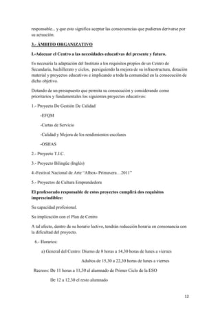 responsable... y que esto significa aceptar las consecuencias que pudieran derivarse por
su actuación.
3.- ÁMBITO ORGANIZATIVO
I.-Adecuar el Centro a las necesidades educativas del presente y futuro.
Es necesaria la adaptación del Instituto a los requisitos propios de un Centro de
Secundaria, bachillerato y ciclos, persiguiendo la mejora de su infraestructura, dotación
material y proyectos educativos e implicando a toda la comunidad en la consecución de
dicho objetivo.
Dotando de un presupuesto que permita su consecución y considerando como
prioritarios y fundamentales los siguientes proyectos educativos:
1.- Proyecto De Gestión De Calidad
-EFQM
-Cartas de Servicio
-Calidad y Mejora de los rendimientos escolares
-OSHAS
2.- Proyecto T.I.C.
3.- Proyecto Bilingüe (Inglés)
4.-Festival Nacional de Arte “Albox- Primavera…2011”
5.- Proyectos de Cultura Emprendedora
El profesorado responsable de estos proyectos cumplirá dos requisitos
imprescindibles:
Su capacidad profesional.
Su implicación con el Plan de Centro
A tal efecto, dentro de su horario lectivo, tendrán reducción horaria en consonancia con
la dificultad del proyecto.
6.- Horarios:
a) General del Centro: Diurno de 8 horas a 14,30 horas de lunes a viernes
Adultos de 15,30 a 22,30 horas de lunes a viernes
Recreos: De 11 horas a 11,30 el alumnado de Primer Ciclo de la ESO
De 12 a 12,30 el resto alumnado

12

 