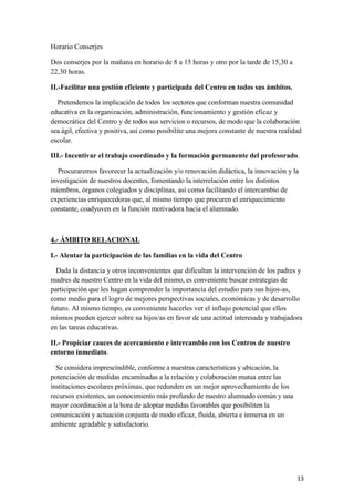 Horario Conserjes
Dos conserjes por la mañana en horario de 8 a 15 horas y otro por la tarde de 15,30 a
22,30 horas.
II.-Facilitar una gestión eficiente y participada del Centro en todos sus ámbitos.
Pretendemos la implicación de todos los sectores que conforman nuestra comunidad
educativa en la organización, administración, funcionamiento y gestión eficaz y
democrática del Centro y de todos sus servicios o recursos, de modo que la colaboración
sea ágil, efectiva y positiva, así como posibilite una mejora constante de nuestra realidad
escolar.
III.- Incentivar el trabajo coordinado y la formación permanente del profesorado.
Procuraremos favorecer la actualización y/o renovación didáctica, la innovación y la
investigación de nuestros docentes, fomentando la interrelación entre los distintos
miembros, órganos colegiados y disciplinas, así como facilitando el intercambio de
experiencias enriquecedoras que, al mismo tiempo que procuren el enriquecimiento
constante, coadyuven en la función motivadora hacia el alumnado.

4.- ÁMBITO RELACIONAL
I.- Alentar la participación de las familias en la vida del Centro
Dada la distancia y otros inconvenientes que dificultan la intervención de los padres y
madres de nuestro Centro en la vida del mismo, es conveniente buscar estrategias de
participación que les hagan comprender la importancia del estudio para sus hijos-as,
como medio para el logro de mejores perspectivas sociales, económicas y de desarrollo
futuro. Al mismo tiempo, es conveniente hacerles ver el influjo potencial que ellos
mismos pueden ejercer sobre su hijos/as en favor de una actitud interesada y trabajadora
en las tareas educativas.
II.- Propiciar cauces de acercamiento e intercambio con los Centros de nuestro
entorno inmediato.
Se considera imprescindible, conforme a nuestras características y ubicación, la
potenciación de medidas encaminadas a la relación y colaboración mutua entre las
instituciones escolares próximas, que redunden en un mejor aprovechamiento de los
recursos existentes, un conocimiento más profundo de nuestro alumnado común y una
mayor coordinación a la hora de adoptar medidas favorables que posibiliten la
comunicación y actuación conjunta de modo eficaz, fluida, abierta e inmersa en un
ambiente agradable y satisfactorio.

13

 