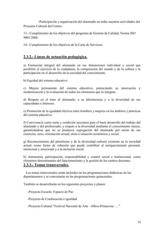-Participación y organización del alumnado en todas nuestras actividades del
Proyecto Cultural del Centro.
13.- Cumplimiento de los objetivos del programa de Gestión de Calidad, Norma ISO
9001/2008.
14.- Cumplimiento de los objetivos de la Carta de Servicios.

2.3.2.- Líneas de actuación pedagógica.
a) Formación integral del alumnado en sus dimensiones individual y social que
posibilite el ejercicio de la ciudadanía, la comprensión del mundo y de la cultura y la
participación en el desarrollo de la sociedad del conocimiento.
b) Equidad del sistema educativo.
c) Mejora permanente del sistema educativo, potenciando su innovación y
modernización y la evaluación de todos los elementos que lo integran.
d) Respeto en el trato al alumnado, a su idiosincrasia y a la diversidad de sus
capacidades e intereses.
e) Promoción de la igualdad efectiva entre hombres y mujeres en los ámbitos y prácticas
del sistema educativo.
f) Convivencia como meta y condición necesaria para el buen desarrollo del trabajo del
alumnado y del profesorado, y respeto a la diversidad mediante el conocimiento mutuo,
garantizándose que no se produzca segregación del alumnado por razón de sus
creencias, sexo, orientación sexual, etnia o situación económica y social.
g) Reconocimiento del pluralismo y de la diversidad cultural existente en la sociedad
actual, como factor de cohesión que puede contribuir al enriquecimiento personal,
intelectual y emocional y a la inclusión social.
h) Autonomía, participación, responsabilidad y control social e institucional, como
elementos determinantes del funcionamiento y la gestión de los centros docentes.

2.3.3.- Temas transversales.
Los temas transversales serán incluidos en los programaciones didácticas de los
departamentos y se concretarán en las programaciones quincenales.
También se desarrollarán en los siguientes proyectos y planes:
-Proyecto Escuela: Espacio de Paz
-Proyecto de Coeducación e igualdad
-Proyecto Cultural “Festival Nacional de Arte –Albox-Primavera ….”

15

 