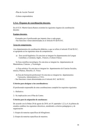 -Plan de Acción Tutorial
-Cultura emprendedora

2.3.4.- Órganos de coordinación docente.
En el I.E.S. Martín García Ramos existirán los siguientes órganos de coordinación
docente:
Equipos docentes.
-Formados por el profesorado que imparte clase a cada grupo.
- Sus funciones vienen determinadas en el Artículo 83 del R.O.C.
Áreas de competencias.
-Los departamentos de coordinación didáctica, a que se refiere el artículo 92 del R.O.C,
se agruparán en las siguientes áreas de competencias:
a) Área social-lingüística: En esta área se integran los departamentos de Lengua
Castellana y Literatura, Inglés , Francés y Cultura Clásica
b) Área científico-tecnológica: En esta área se integran los departamentos de
Matemáticas, Ciencias y Tecnología
c) Área artística: En esta área se integran los departamentos de Ciencias Sociales,
música, Plástica, filosofía y E. Física
d) Área de formación profesional: En esta área se integran los departamentos
Carrocería, Administrativo y F.O.L.
- Sus funciones vienen determinadas en el Artículo 84.2 del R.O.C.
Criterios para designar a los coordinadores:
El profesorado responsable de estas coordinaciones cumplirá los requisitos siguientes:
1.- Definitivo.
2.- Su implicación con el Plan de Centro.
Criterios para la asignación de enseñanzas:
De acuerdo con la Orden 20 de agosto de 2010, art.19, apartados 1,2,3,y 4, la jefatura de
estudios establece las siguientes directrices, atendiendo a criterios pedagógicos y de
organización:
1.-Grupos de materias específicas de bilingüismo.
2.-Grupos de materias específicas de maestros.

16

 