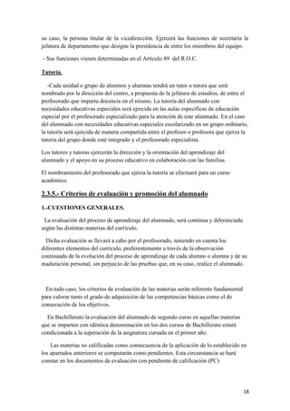 su caso, la persona titular de la vicedirección. Ejercerá las funciones de secretaría la
jefatura de departamento que designe la presidencia de entre los miembros del equipo.
- Sus funciones vienen determinadas en el Artículo 89 del R.O.C.
Tutoría.
-Cada unidad o grupo de alumnos y alumnas tendrá un tutor o tutora que será
nombrado por la dirección del centro, a propuesta de la jefatura de estudios, de entre el
profesorado que imparta docencia en el mismo. La tutoría del alumnado con
necesidades educativas especiales será ejercida en las aulas específicas de educación
especial por el profesorado especializado para la atención de este alumnado. En el caso
del alumnado con necesidades educativas especiales escolarizado en un grupo ordinario,
la tutoría será ejercida de manera compartida entre el profesor o profesora que ejerza la
tutoría del grupo donde esté integrado y el profesorado especialista.
Los tutores y tutoras ejercerán la dirección y la orientación del aprendizaje del
alumnado y el apoyo en su proceso educativo en colaboración con las familias.
El nombramiento del profesorado que ejerza la tutoría se efectuará para un curso
académico.

2.3.5.- Criterios de evaluación y promoción del alumnado
1.-CUESTIONES GENERALES.
La evaluación del proceso de aprendizaje del alumnado, será continua y diferenciada
según las distintas materias del currículo.
Dicha evaluación se llevará a cabo por el profesorado, teniendo en cuenta los
diferentes elementos del currículo, preferentemente a través de la observación
continuada de la evolución del proceso de aprendizaje de cada alumno o alumna y de su
maduración personal, sin perjuicio de las pruebas que, en su caso, realice el alumnado.

En todo caso, los criterios de evaluación de las materias serán referente fundamental
para valorar tanto el grado de adquisición de las competencias básicas como el de
consecución de los objetivos.
En Bachillerato la evaluación del alumnado de segundo curso en aquellas materias
que se imparten con idéntica denominación en los dos cursos de Bachillerato estará
condicionada a la superación de la asignatura cursada en el primer año.
Las materias no calificadas como consecuencia de la aplicación de lo establecido en
los apartados anteriores se computarán como pendientes. Esta circunstancia se hará
constar en los documentos de evaluación con pendiente de calificación (PC)

18

 
