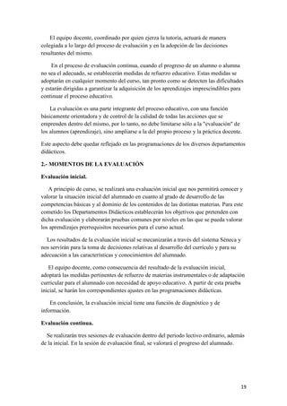 El equipo docente, coordinado por quien ejerza la tutoría, actuará de manera
colegiada a lo largo del proceso de evaluación y en la adopción de las decisiones
resultantes del mismo.
En el proceso de evaluación continua, cuando el progreso de un alumno o alumna
no sea el adecuado, se establecerán medidas de refuerzo educativo. Estas medidas se
adoptarán en cualquier momento del curso, tan pronto como se detecten las dificultades
y estarán dirigidas a garantizar la adquisición de los aprendizajes imprescindibles para
continuar el proceso educativo.
La evaluación es una parte integrante del proceso educativo, con una función
básicamente orientadora y de control de la calidad de todas las acciones que se
emprenden dentro del mismo, por lo tanto, no debe limitarse sólo a la "evaluación" de
los alumnos (aprendizaje), sino ampliarse a la del propio proceso y la práctica docente.
Este aspecto debe quedar reflejado en las programaciones de los diversos departamentos
didácticos.
2.- MOMENTOS DE LA EVALUACIÓN
Evaluación inicial.
A principio de curso, se realizará una evaluación inicial que nos permitirá conocer y
valorar la situación inicial del alumnado en cuanto al grado de desarrollo de las
competencias básicas y al dominio de los contenidos de las distintas materias. Para este
cometido los Departamentos Didácticos establecerán los objetivos que pretenden con
dicha evaluación y elaborarán pruebas comunes por niveles en las que se pueda valorar
los aprendizajes prerrequisitos necesarios para el curso actual.
Los resultados de la evaluación inicial se mecanizarán a través del sistema Séneca y
nos servirán para la toma de decisiones relativas al desarrollo del currículo y para su
adecuación a las características y conocimientos del alumnado.
El equipo docente, como consecuencia del resultado de la evaluación inicial,
adoptará las medidas pertinentes de refuerzo de materias instrumentales o de adaptación
curricular para el alumnado con necesidad de apoyo educativo. A partir de esta prueba
inicial, se harán los correspondientes ajustes en las programaciones didácticas.
En conclusión, la evaluación inicial tiene una función de diagnóstico y de
información.
Evaluación continua.
Se realizarán tres sesiones de evaluación dentro del periodo lectivo ordinario, además
de la inicial. En la sesión de evaluación final, se valorará el progreso del alumnado.

19

 