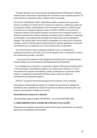 El equipo docente, con el asesoramiento del departamento de Orientación, celebrará
reuniones para valorar tanto el aprendizaje de sus alumnos como su práctica docente. En
estas reuniones se elaborará un breve informe sobre el alumnado.
En la E.S.O., Bachillerato, ESPA y Bachillerato adultos semipresencial, para cada
alumno se establece un mínimo de tres sesiones de evaluación y calificación (aparte de
la evaluación inicial), correspondientes a los tres trimestres lectivos. La última sesión
coincidirá con la evaluación ordinaria, menos en ESPA y BTOPA. En la sesión de
evaluación ordinaria, para aquellos alumnos con materias con evaluación negativa, el
profesor o profesora de la materia elaborará un informe sobre los objetivos y contenidos
no alcanzados y una propuesta de actividades de recuperación, que será obligatorio
entregar. Este informe junto con los objetivos alcanzados en el marco de la evaluación
continua, serán los referentes para la superación de las materias pendientes en la prueba
extraordinaria que se organizará en los cinco primeros días de septiembre.
En Ciclos Formativos para el alumnado de primer curso, se realizarán tres
evaluaciones parciales y una final. En el caso de segundo curso, se realizarán, al menos,
dos evaluaciones parciales y una final.
Las sesiones de evaluación serán dirigidas por el profesor tutor. El equipo docente
contará también con el asesoramiento del Departamento de Orientación.
Los resultados de la evaluación se expresarán mediante calificaciones numéricas de 0
a 10 sin decimales, considerándose negativas las calificaciones inferiores a 5. En la
convocatoria de la prueba extraordinaria, cuando el alumnado no se presente a dicha
prueba, se consignará no presentado (NP) que tendrá, a todos los efectos, la
consideración de calificación negativa.
El R.O.F. recogerá la forma de participación de los alumnos en la evaluación.
Será requisito indispensable para poder ser evaluado de una materia de segundo de
bachillerato tener superadas las materias de primero con idéntica denominación o que
requiera conocimientos incluidos en la misma.
Desarrollo de las sesiones de evaluación.
-Se desarrollará según el modelo SP750104/r2 de la norma ISO 9001/2008
3.- PROCEDIMIENTOS E INSTRUMENTOS DE EVALUACIÓN.
Proponemos los siguientes instrumentos para la observación continuada de la evolución
del proceso de aprendizaje del alumnado:

20

 