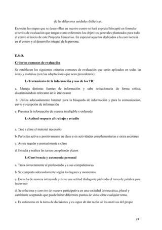 de las diferentes unidades didácticas.
En todas las etapas que se desarrollan en nuestro centro se hará especial hincapié en formular
criterios de evaluación que tengan como referentes los objetivos generales planteados para todo
el centro al inicio de este Proyecto Educativo. En especial aquellos dedicados a la convivencia
en el centro y al desarrollo integral de la persona.

E.S.O.
Criterios comunes de evaluación
Se establecen los siguientes criterios comunes de evaluación que serán aplicados en todas las
áreas y materias (con las adaptaciones que sean procedentes):
1.-Tratamiento de la información y uso de las TIC
a. Maneja distintas fuentes de información y sabe seleccionarla de forma crítica,
discriminándolo relevante de lo irrelevante
b. Utiliza adecuadamente Internet para la búsqueda de información y para la comunicación,
envío y recepción de información
c. Presenta la información de manera inteligible y ordenada
1.-Actitud respecto al trabajo y estudio
a. Trae a clase el material necesario
b. Participa activa y positivamente en clase y en actividades complementarias y extra escolares
c. Asiste regular y puntualmente a clase
d. Estudia y realiza las tareas cumpliendo plazos
1.-Convivencia y autonomía personal
a. Trata correctamente al profesorado y a sus compañeros/as
b. Se comporta adecuadamente según los lugares y momentos
c. Escucha de manera interesada y tiene una actitud dialogante pidiendo el turno de palabra para
intervenir
d. Se relaciona y convive de manera participativa en una sociedad democrática, plural y
cambiante aceptando que puede haber diferentes puntos de vista sobre cualquier tema.
e. Es autónomo en la toma de decisiones y es capaz de dar razón de los motivos del propio

24

 