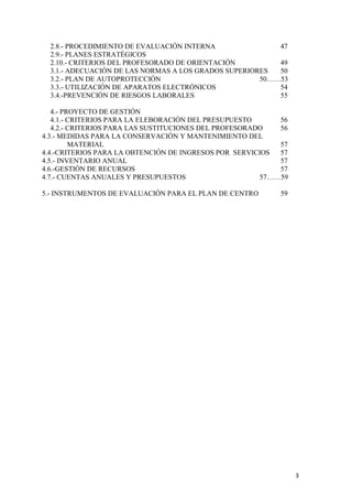 2.8.- PROCEDIMIENTO DE EVALUACIÓN INTERNA
47
2.9.- PLANES ESTRATÉGICOS
2.10.- CRITERIOS DEL PROFESORADO DE ORIENTACIÓN
49
3.1.- ADECUACIÓN DE LAS NORMAS A LOS GRADOS SUPERIORES
50
3.2.- PLAN DE AUTOPROTECCIÓN
50……53
3.3.- UTILIZACIÓN DE APARATOS ELECTRÓNICOS
54
3.4.-PREVENCIÓN DE RIESGOS LABORALES
55
4.- PROYECTO DE GESTIÓN
4.1.- CRITERIOS PARA LA ELEBORACIÓN DEL PRESUPUESTO
56
4.2.- CRITERIOS PARA LAS SUSTITUCIONES DEL PROFESORADO
56
4.3.- MEDIDAS PARA LA CONSERVACIÓN Y MANTENIMIENTO DEL
MATERIAL
57
4.4.-CRITERIOS PARA LA OBTENCIÓN DE INGRESOS POR SERVICIOS
57
4.5.- INVENTARIO ANUAL
57
4.6.-GESTIÓN DE RECURSOS
57
4.7.- CUENTAS ANUALES Y PRESUPUESTOS
57……59
5.- INSTRUMENTOS DE EVALUACIÓN PARA EL PLAN DE CENTRO

59

3

 