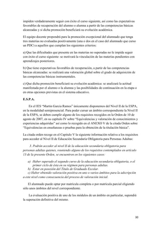 impiden verdaderamente seguir con éxito el curso siguiente, así como las expectativas
favorables de recuperación del alumno o alumna a partir de las competencias básicas
alcanzadas y si dicha promoción beneficiará su evolución académica.
El equipo docente propondrá para la promoción excepcional del alumnado que tenga
tres materias no evaluadas positivamente (una o dos en el caso del alumnado que curso
un PDC) a aquellos que cumplan los siguientes criterios:
a) Que las dificultades que presente en las materias no superadas no le impida seguir
con éxito el curso siguiente: se motivará la vinculación de las materias pendientes con
aprendizajes posteriores.
b) Que tiene expectativas favorables de recuperación, a partir de las competencias
básicas alcanzadas: se realizará una valoración global sobre el grado de adquisición de
las competencias básicas instrumentales.
c) Que dicha promoción beneficiará su evolución académica: se analizará la actitud
manifestada por el alumno o la alumna y las posibilidades de continuación en la etapa o
en otras opciones previstas en el sistema educativo.
E.S.P.A.
En el IES “Martin Garcia Ramos” únicamente disponemos del Nivel II de la ESPA,
en la modalidad semipresencial. Para poder cursar un ámbito correspondiente la Nivel II
de la ESPA, se deben cumplir alguno de los requisitos recogidos en la Orden de 10 de
agosto de 2007, en su capítulo IV sobre “Equivalencias y valoración de conocimientos y
experiencias adquiridas” así como lo recogido en el ANEXO V de la citada Orden sobre
“Equivalencias en enseñanzas o pruebas para la obtención de la titulación básica”.
La citada orden recoge en el Capitulo V la siguiente información relativa a los requisitos
para acceder al Nivel II de Educación Secundaria Obligatoria para Personas Adultas:
3. Podrán acceder al nivel II de la educación secundaria obligatoria para
personas adultas quienes, reuniendo alguno de los requisitos contemplados en artículo
13 de la presente Orden, se encuentren en los siguientes casos:
a) Haber superado el segundo curso de la educación secundaria obligatoria, o el
primer ciclo de ésta en su régimen para personas adultas.
b) Estar en posesión del Título de Graduado Escolar.
c) Haber obtenido valoración positiva en uno o varios ámbitos para la adscripción
a este nivel como consecuencia del proceso de valoración inicial.
El alumnado puede optar por matrícula completa o por matrícula parcial eligiendo
sólo unos ámbitos del nivel correspondiente.
La evaluación positiva de uno de los módulos de un ámbito en particular, supondrá
la superación definitiva del mismo.

30

 
