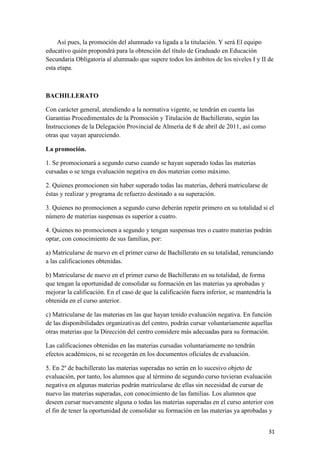 Así pues, la promoción del alumnado va ligada a la titulación. Y será El equipo
educativo quién propondrá para la obtención del título de Graduado en Educación
Secundaria Obligatoria al alumnado que supere todos los ámbitos de los niveles I y II de
esta etapa.

BACHILLERATO
Con carácter general, atendiendo a la normativa vigente, se tendrán en cuenta las
Garantías Procedimentales de la Promoción y Titulación de Bachillerato, según las
Instrucciones de la Delegación Provincial de Almería de 8 de abril de 2011, así como
otras que vayan apareciendo.
La promoción.
1. Se promocionará a segundo curso cuando se hayan superado todas las materias
cursadas o se tenga evaluación negativa en dos materias como máximo.
2. Quienes promocionen sin haber superado todas las materias, deberá matricularse de
éstas y realizar y programa de refuerzo destinado a su superación.
3. Quienes no promocionen a segundo curso deberán repetir primero en su totalidad si el
número de materias suspensas es superior a cuatro.
4. Quienes no promocionen a segundo y tengan suspensas tres o cuatro materias podrán
optar, con conocimiento de sus familias, por:
a) Matricularse de nuevo en el primer curso de Bachillerato en su totalidad, renunciando
a las calificaciones obtenidas.
b) Matricularse de nuevo en el primer curso de Bachillerato en su totalidad, de forma
que tengan la oportunidad de consolidar su formación en las materias ya aprobadas y
mejorar la calificación. En el caso de que la calificación fuera inferior, se mantendría la
obtenida en el curso anterior.
c) Matricularse de las materias en las que hayan tenido evaluación negativa. En función
de las disponibilidades organizativas del centro, podrán cursar voluntariamente aquellas
otras materias que la Dirección del centro considere más adecuadas para su formación.
Las calificaciones obtenidas en las materias cursadas voluntariamente no tendrán
efectos académicos, ni se recogerán en los documentos oficiales de evaluación.
5. En 2º de bachillerato las materias superadas no serán en lo sucesivo objeto de
evaluación, por tanto, los alumnos que al término de segundo curso tuvieran evaluación
negativa en algunas materias podrán matricularse de ellas sin necesidad de cursar de
nuevo las materias superadas, con conocimiento de las familias. Los alumnos que
deseen cursar nuevamente alguna o todas las materias superadas en el curso anterior con
el fin de tener la oportunidad de consolidar su formación en las materias ya aprobadas y
31

 