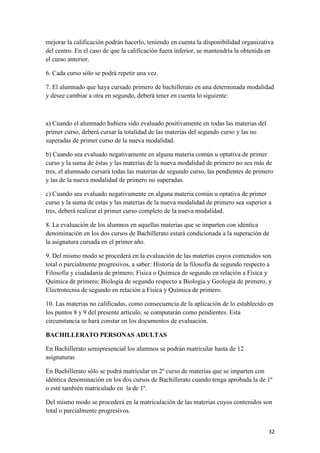 mejorar la calificación podrán hacerlo, teniendo en cuenta la disponibilidad organizativa
del centro. En el caso de que la calificación fuera inferior, se mantendría la obtenida en
el curso anterior.
6. Cada curso sólo se podrá repetir una vez.
7. El alumnado que haya cursado primero de bachillerato en una determinada modalidad
y desee cambiar a otra en segundo, deberá tener en cuenta lo siguiente:

a) Cuando el alumnado hubiera sido evaluado positivamente en todas las materias del
primer curso, deberá cursar la totalidad de las materias del segundo curso y las no
superadas de primer curso de la nueva modalidad.
b) Cuando sea evaluado negativamente en alguna materia común u optativa de primer
curso y la suma de éstas y las materias de la nueva modalidad de primero no sea más de
tres, el alumnado cursará todas las materias de segundo curso, las pendientes de primero
y las de la nueva modalidad de primero no superadas.
c) Cuando sea evaluado negativamente en alguna materia común u optativa de primer
curso y la suma de estas y las materias de la nueva modalidad de primero sea superior a
tres, deberá realizar el primer curso completo de la nueva modalidad.
8. La evaluación de los alumnos en aquellas materias que se imparten con idéntica
denominación en los dos cursos de Bachillerato estará condicionada a la superación de
la asignatura cursada en el primer año.
9. Del mismo modo se procederá en la evaluación de las materias cuyos contenidos son
total o parcialmente progresivos, a saber: Historia de la filosofía de segundo respecto a
Filosofía y ciudadanía de primero; Física o Química de segundo en relación a Física y
Química de primero; Biología de segundo respecto a Biología y Geología de primero, y
Electrotecnia de segundo en relación a Física y Química de primero.
10. Las materias no calificadas, como consecuencia de la aplicación de lo establecido en
los puntos 8 y 9 del presente artículo, se computarán como pendientes. Esta
circunstancia se hará constar en los documentos de evaluación.
BACHILLERATO PERSONAS ADULTAS
En Bachillerato semipresencial los alumnos se podrán matricular hasta de 12
asignaturas
En Bachillerato sólo se podrá matricular en 2º curso de materias que se imparten con
idéntica denominación en los dos cursos de Bachillerato cuando tenga aprobada la de 1º
o esté también matriculado en la de 1º.
Del mismo modo se procederá en la matriculación de las materias cuyos contenidos son
total o parcialmente progresivos.
32

 