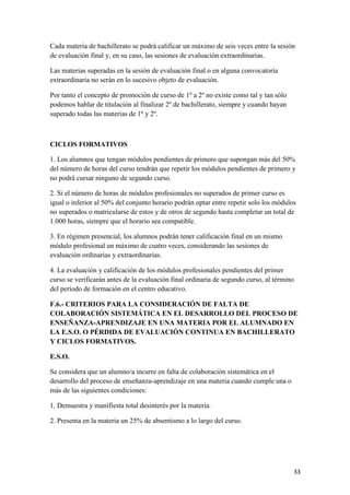 Cada materia de bachillerato se podrá calificar un máximo de seis veces entre la sesión
de evaluación final y, en su caso, las sesiones de evaluación extraordinarias.
Las materias superadas en la sesión de evaluación final o en alguna convocatoria
extraordinaria no serán en lo sucesivo objeto de evaluación.
Por tanto el concepto de promoción de curso de 1º a 2º no existe como tal y tan sólo
podemos hablar de titulación al finalizar 2º de bachillerato, siempre y cuando hayan
superado todas las materias de 1º y 2º.

CICLOS FORMATIVOS
1. Los alumnos que tengan módulos pendientes de primero que supongan más del 50%
del número de horas del curso tendrán que repetir los módulos pendientes de primero y
no podrá cursar ninguno de segundo curso.
2. Si el número de horas de módulos profesionales no superados de primer curso es
igual o inferior al 50% del conjunto horario podrán optar entre repetir solo los módulos
no superados o matricularse de estos y de otros de segundo hasta completar un total de
1.000 horas, siempre que el horario sea compatible.
3. En régimen presencial, los alumnos podrán tener calificación final en un mismo
módulo profesional un máximo de cuatro veces, considerando las sesiones de
evaluación ordinarias y extraordinarias.
4. La evaluación y calificación de los módulos profesionales pendientes del primer
curso se verificarán antes de la evaluación final ordinaria de segundo curso, al término
del período de formación en el centro educativo.
F.6.- CRITERIOS PARA LA CONSIDERACIÓN DE FALTA DE
COLABORACIÓN SISTEMÁTICA EN EL DESARROLLO DEL PROCESO DE
ENSEÑANZA-APRENDIZAJE EN UNA MATERIA POR EL ALUMNADO EN
LA E.S.O. O PÉRDIDA DE EVALUACIÓN CONTINUA EN BACHILLERATO
Y CICLOS FORMATIVOS.
E.S.O.
Se considera que un alumno/a incurre en falta de colaboración sistemática en el
desarrollo del proceso de enseñanza-aprendizaje en una materia cuando cumple una o
más de las siguientes condiciones:
1. Demuestra y manifiesta total desinterés por la materia.
2. Presenta en la materia un 25% de absentismo a lo largo del curso.

33

 