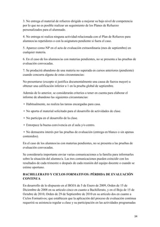 3. No entrega el material de refuerzo dirigido a mejorar su bajo nivel de competencia
por lo que no es posible realizar un seguimiento de los Planes de Refuerzo
personalizados para el alumnado.
4. No entrega ni realiza ninguna actividad relacionada con el Plan de Refuerzo para
alumnos/as repetidores o con la asignatura pendiente si fuera el caso.
5. Aparece como NP en el acta de evaluación extraordinaria (mes de septiembre) en
cualquier materia.
6. En el caso de los alumnos/as con materias pendientes, no se presenta a las pruebas de
evaluación convocadas.
7. Se producirá abandono de una materia no superada en cursos anteriores (pendiente)
cuando concurra alguna de estas circunstancias:
No presentarse (excepto si justifica documentalmente una causa de fuerza mayor) u
obtener una calificación inferior a 1 en la prueba global de septiembre.
Además de lo anterior, se considerarán criterios a tener en cuenta para elaborar el
informe de abandono las siguientes circunstancias:
 Habitualmente, no realiza las tareas encargadas para casa.
 No aporta el material solicitado para el desarrollo de actividades de clase.
 No participa en el desarrollo de la clase.
 Entorpece la buena convivencia en el aula y/o centro.
 No demuestra interés por las pruebas de evaluación (entrega en blanco o sin apenas
contenidos).
En el caso de los alumnos/as con materias pendientes, no se presenta a las pruebas de
evaluación convocadas.
Se consideraría importante enviar varias comunicaciones a la familia para informarles
sobre la situación del alumno/a. Las tres comunicaciones pueden coincidir con los
resultados de cada trimestre o después de cada reunión del equipo docente o cuando se
estime oportuno.
BACHILLERATO Y CICLOS FORMATIVOS: PÉRDIDA DE EVALUACIÓN
CONTINUA
En desarrollo de lo dispuesto en el BOJA de 5 de Enero de 2009, Orden de 15 de
Diciembre de 2008 en su artículo cinco en cuanto a Bachillerato, y en el Boja de 15 de
Octubre de 2010, Orden de 29 de Septiembre de 2010 en su artículo dos en cuanto a
Ciclos Formativos; que establecen que la aplicación del proceso de evaluación continua
requerirá su asistencia regular a clase y su participación en las actividades programadas

34

 