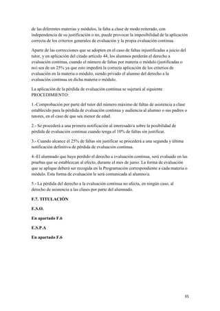de las diferentes materias y módulos, la falta a clase de modo reiterado, con
independencia de su justificación o no, puede provocar la imposibilidad de la aplicación
correcta de los criterios generales de evaluación y la propia evaluación continua.
Aparte de las correcciones que se adopten en el caso de faltas injustificadas a juicio del
tutor, y en aplicación del citado artículo 44, los alumnos perderán el derecho a
evaluación continua, cuando el número de faltas por materia o módulo (justificadas o
no) sea de un 25% ya que esto impedirá la correcta aplicación de los criterios de
evaluación en la materia o módulo, siendo privado el alumno del derecho a la
evaluación continua en dicha materia o módulo.
La aplicación de la pérdida de evaluación continua se sujetará al siguiente
PROCEDIMIENTO:
1.-Comprobación por parte del tutor del número máximo de faltas de asistencia a clase
establecido para la pérdida de evaluación continua y audiencia al alumno o sus padres o
tutores, en el caso de que sea menor de edad.
2.- Se procederá a una primera notificación al interesado/a sobre la posibilidad de
pérdida de evaluación continua cuando tenga el 10% de faltas sin justificar.
3.- Cuando alcance el 25% de faltas sin justificar se procederá a una segunda y última
notificación definitiva de pérdida de evaluación continua.
4.-El alumnado que haya perdido el derecho a evaluación continua, será evaluado en las
pruebas que se establezcan al efecto, durante el mes de junio. La forma de evaluación
que se aplique deberá ser recogida en la Programación correspondiente a cada materia o
módulo. Esta forma de evaluación le será comunicada al alumno/a.
5.- La pérdida del derecho a la evaluación continua no afecta, en ningún caso, al
derecho de asistencia a las clases por parte del alumnado.
F.7. TITULACIÓN
E.S.O.
En apartado F.6
E.S.P.A
En apartado F.6

35

 